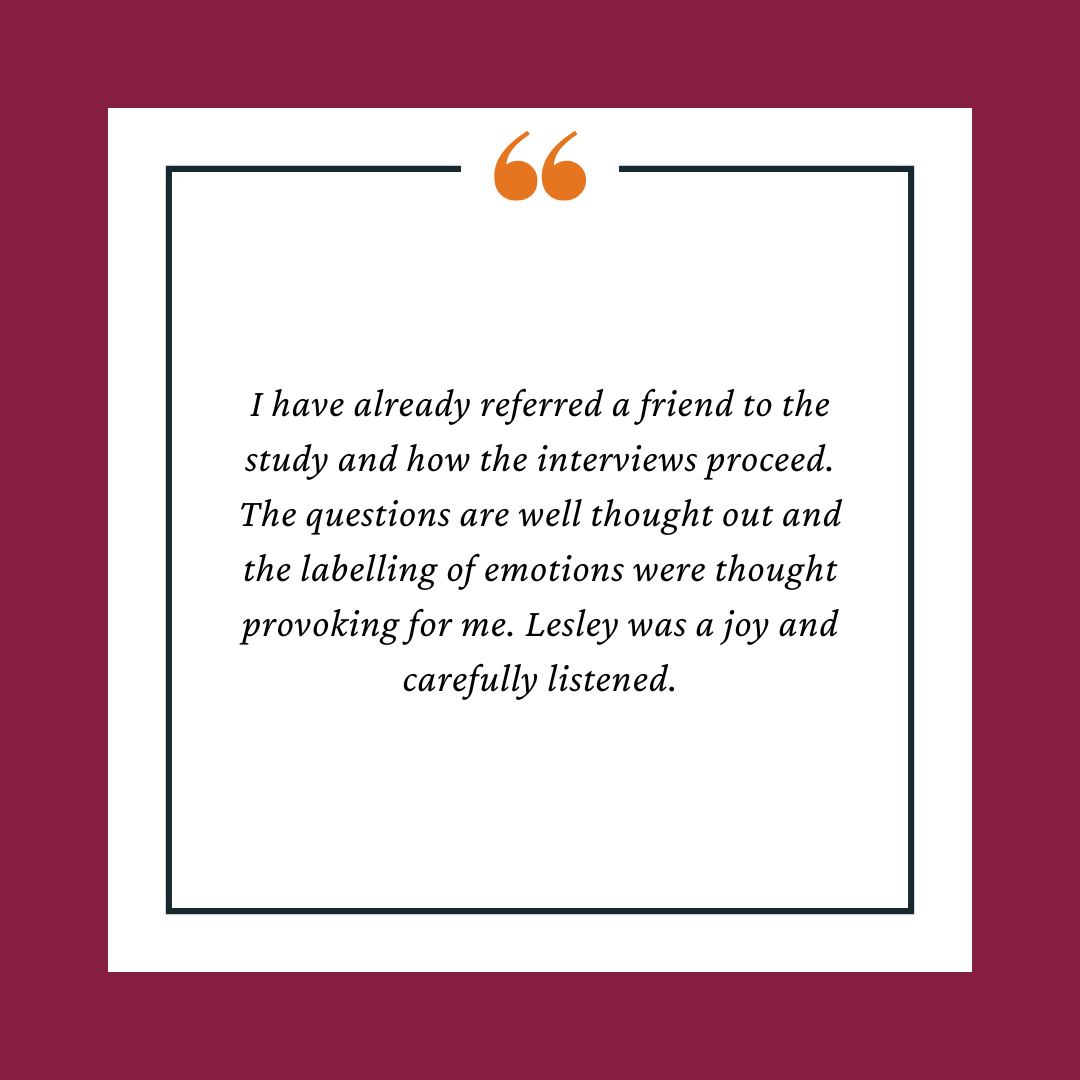 Participant Testimonial reads, "I have already referred a friend to the study and how the interviews proceed. The questions are well thought out and the labelling of emotions were thought provoking for me. Lesley was a joy and carefully listened."