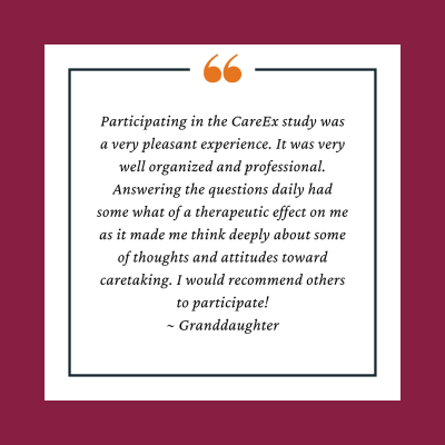 Participant Testimonial reads, Participating in the CareEx study was a very pleasant experience. It was very well organized and professional. Answering the questions daily had some what of a therapeutic effect on me as it made me think deeply about some of thoughts and attitudes toward caretaking. I would recommend others to participate!