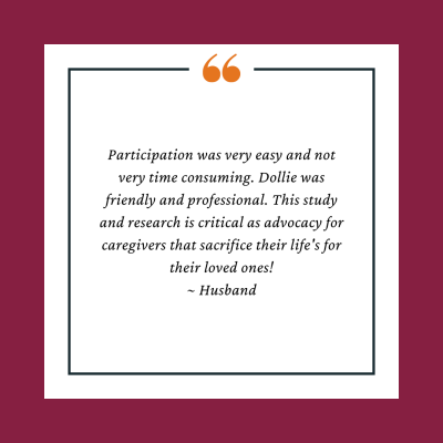 Participant testimonial reads, Participation was very easy and not very time consuming. Dollie was friendly and professional. This study and research is critical as advocacy for caregivers that sacrifice their life's for their loved ones!