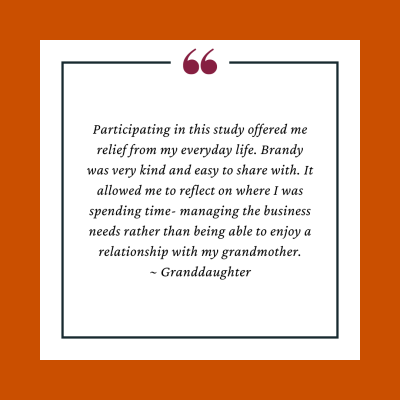 Participant testimonial reads,Participating in this study offered me relief from my everyday life. Brandy was very kind and easy to share with. It allowed me to reflect on where I was spending time- managing the business needs rather than being able to enjoy a relationship with my grandmother.