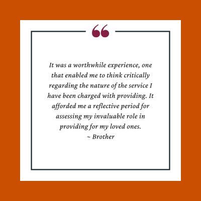 Participant Testimonial reads, " It was a worthwhile experience, one that enabled me to think critically regarding the nature of the service I have been charged with providing. It afforded me a reflective period for assessing my invaluable role in providing for my loved ones."